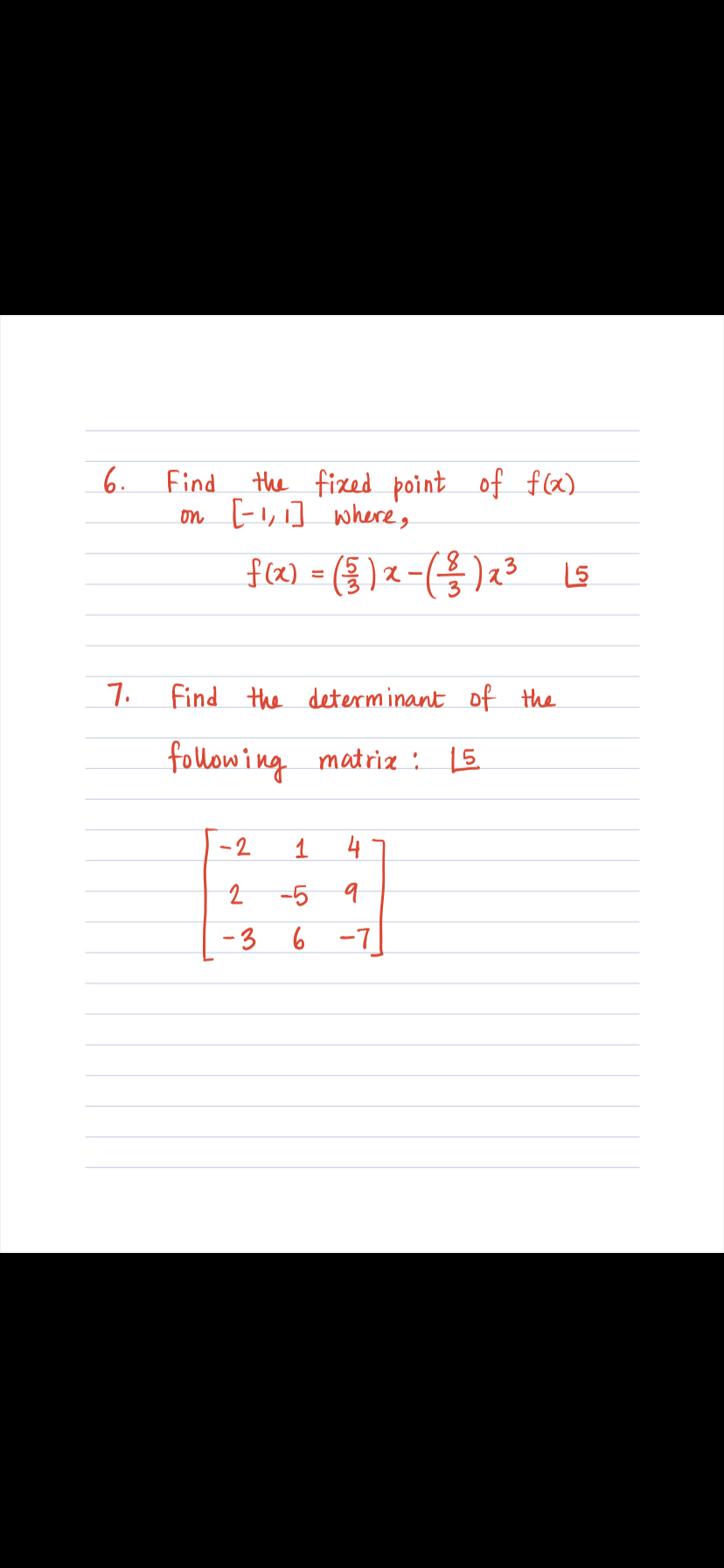 **Question 6: Fixed Point of a Function**

Find the fixed point of \( f(x) \) on the interval \([-1,1]\), where:

\[ f(x) = \left(\frac{5}{3}\right)x - \left(\frac{8}{3}\right)x^3 \]

**Question 7: Determinant of a Matrix**

Find the determinant of the following matrix:

\[
\begin{bmatrix}
-2 & 1 & 4 \\
2 & -5 & 9 \\
-3 & 6 & -7
\end{bmatrix}
\]