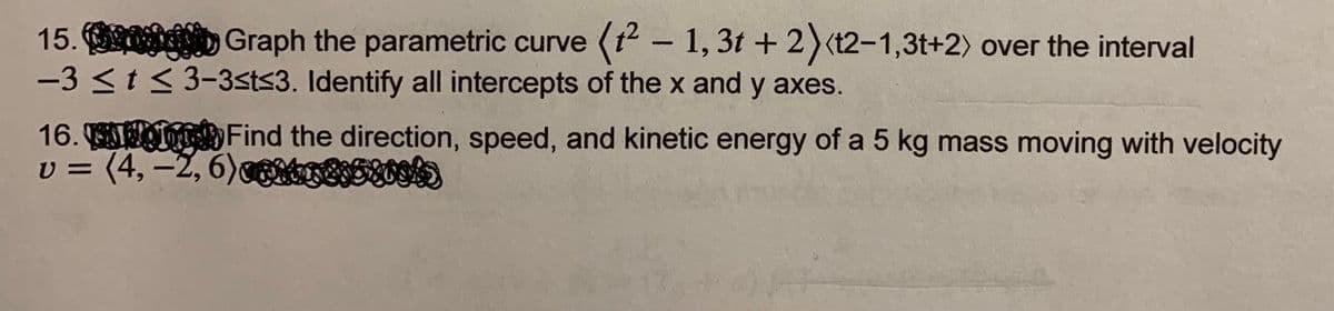 15. D Graph the parametric curve (1 - 1, 3t + 2)(t2-1,3t+2) over the interval
-3 <t< 3-3sts3. Identify all intercepts of the x and y axes.
16. I Find the direction, speed, and kinetic energy of a 5 kg mass moving with velocity
v = (4,–2, 6)g
Otrt5ts)
