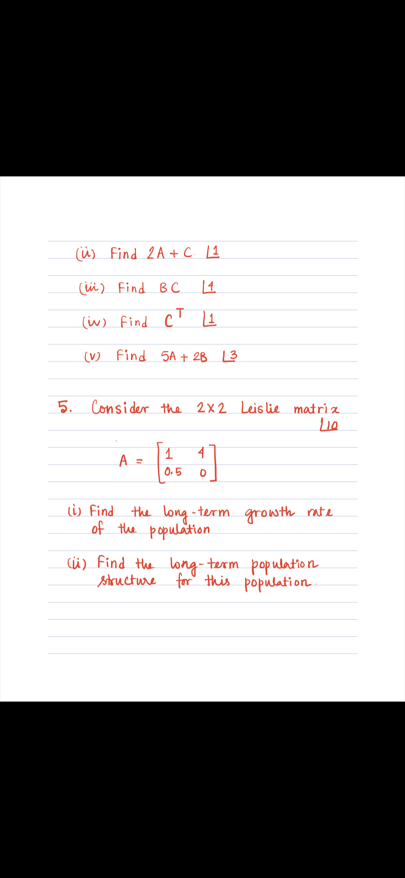 (ü) Find 2A+ C. [1
(ü) Find B C
(w) find
(V) Find 5A + 2B L3
5. Consider the 2x2 Leis lie matri a
4
A :
0.5
i) Find the long - term growth rate
of the population
cü) Find the ong- term population
structure for' this population.
