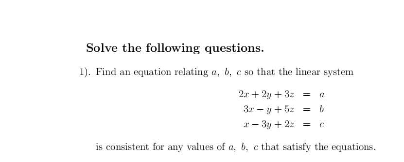 Solve the following questions.
1). Find an equation relating a, b, c so that the linear system
2.x + 2y + 3z =
a
3x – y + 5z
x - 3y + 2z =
is consistent for any values of a, b, c that satisfy the equations.
