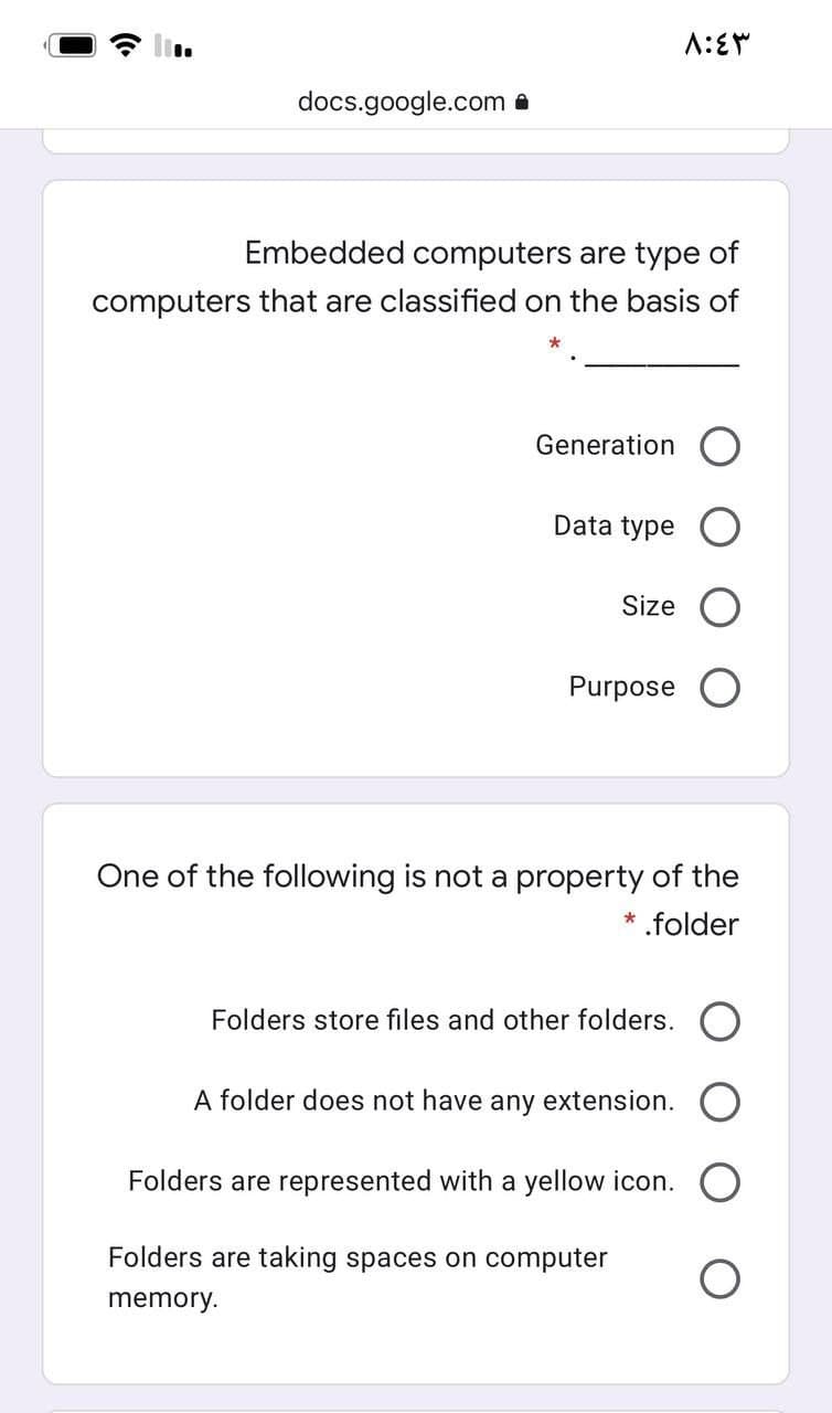 docs.google.com a
Embedded computers are type of
computers that are classified on the basis of
Generation O
Data type
Size
Purpose O
One of the following is not a property of the
.folder
Folders store files and other folders. O
A folder does not have any extension.
Folders are represented with a yellow icon.
Folders are taking spaces on computer
memory.
