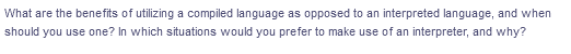 What are the benefits of utilizing a compiled language as opposed to an interpreted language, and when
should you use one? In which situations would you prefer to make use of an interpreter, and why?
