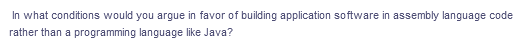 In what conditions would you argue in favor of building application software in assembly language code
rather than a programming language like Java?
