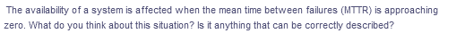 The availability of a system is affected when the mean time between failures (MTTR) is approaching
zero. What do you think about this situation? Is it anything that can be correctly described?
