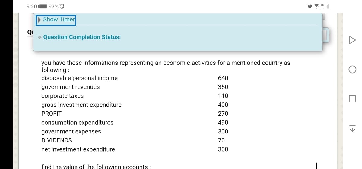 9:20
197% O
a 36l
> Show Timer
QI
¥ Question Completion Status:
you have these informations representing an economic activities for a mentioned country as
following :
disposable personal income
640
government revenues
350
corporate taxes
110
gross investment expenditure
400
PROFIT
270
consumption expenditures
490
government expenses
300
DIVIDENDS
70
net investment expenditure
300
find the yalue of the following accounts :
Il>
