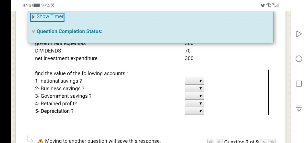 9:20
197% O
a 36l
Show Timer
¥ Question Completion Status:
yovtmItni taptists
DIVIDENDS
70
net investment expenditure
300
find the value of the following accounts :
1- national savings ?
2- Business savings ?
3- Government savings ?
4- Retained profit?
5- Depreciation ?
) A Moving to another question will save this response.
« K Question 2 of 9
Il>
