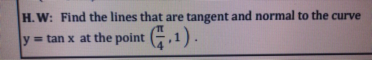 H.W: Find the lines that are tangent and normal to the curve
y=tan x at the polnt ,1).
%3D
