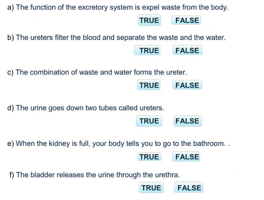 a) The function of the excretory system is expel waste from the body.
TRUE
FALSE
b) The ureters filter the blood and separate the waste and the water.
TRUE
FALSE
c) The combination of waste and water forms the ureter.
TRUE
FALSE
d) The urine goes down two tubes called ureters.
TRUE
FALSE
e) When the kidney is full, your body tells you to go to the bathroom. .
TRUE
FALSE
f) The bladder releases the urine through the urethra.
TRUE
FALSE
