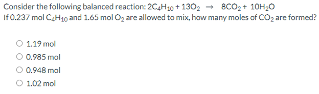 Consider the following balanced reaction: 2C4H10 + 1302 → 8CO2+ 10H2O
If 0.237 mol C4H10 and 1.65 mol O2 are allowed to mix, how many moles of CO2 are formed?
O 1.19 mol
O 0.985 mol
0.948 mol
O 1.02 mol
