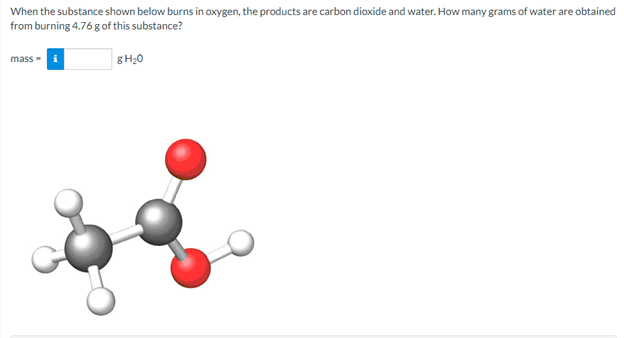 When the substance shown below burns in oxygen, the products are carbon dioxide and water. How many grams of water are obtained
from burning 4.76 g of this substance?
mass -i
8H,0
