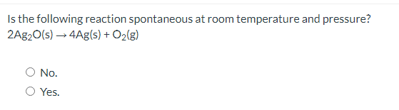 Is the following reaction spontaneous at room temperature and pressure?
2A820(s) → 4Ag(s) + O2(g)
No.
Yes.
