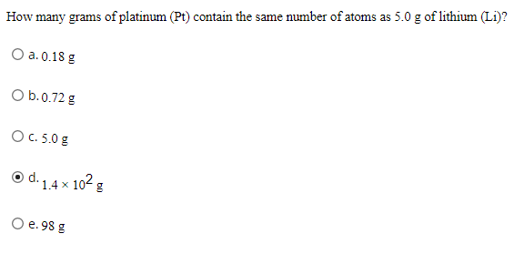 How many grams of platinum (Pt) contain the same number of atoms as 5.0 g of lithium (Li)?
О а. 0.18 g
O b.0.72 g
О с. 5.0g
o d. 1.4x 102 g
d.
O e. 98 g
