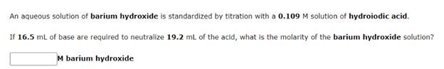 An aqueous solution of barium hydroxide is standardized by titration with a 0.109 M solution of hydroiodic acid.
If 16.5 ml of base are required to neutralize 19.2 ml of the acid, what is the molarity of the barium hydroxide solution?
M barium hydroxide
