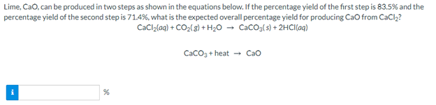 Lime, Cao, can be produced in two steps as shown in the equations below. If the percentage yield of the first step is 83.5% and the
percentage yield of the second step is 71.4%, what is the expected overall percentage yield for producing Cao from CaCl,?
CaCl,laq) + CO2(3) + H2O → CaCOg(s) + 2HCI(aq)
CacO3 + heat
- Cao
