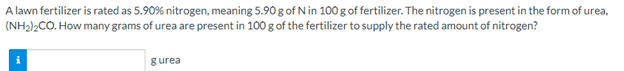 A lawn fertilizer is rated as 5.90% nitrogen, meaning 5.90 g of N in 100 g of fertilizer. The nitrogen is present in the form of urea,
(NH2)2CO. How many grams of urea are present in 100 g of the fertilizer to supply the rated amount of nitrogen?
gurea
