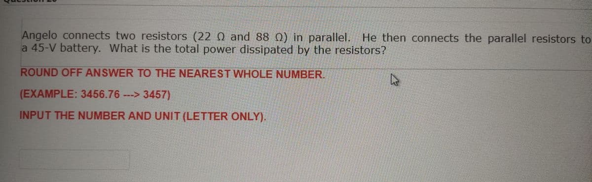 Angelo connects two resistors (22 0 and 88 0) in parallel. He then connects the parallel resistors to
a 45-V battery. What is the total power dissipated by the resistors?
ROUND OFF ANSWER TO THE NEAREST WHOLE NUMBER.
(EXAMPLE: 3456.76 ---> 3457)
INPUT THE NUMBER AND UNIT (LETTER ONLY).
