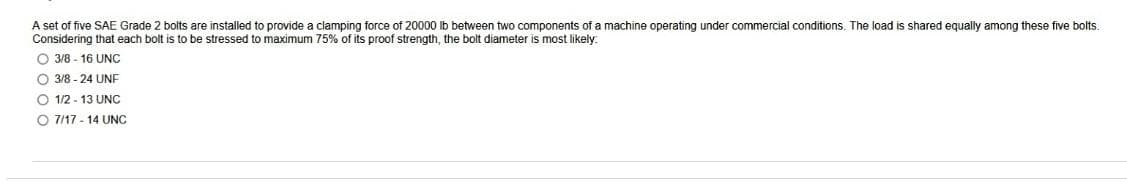 A set of five SAE Grade 2 bolts are installed to provide a clamping force of 20000 lb between two components of a machine operating under commercial conditions. The load is shared equally among these five bolts.
Considering that each bolt is to be stressed to maximum 75% of its proof strength, the bolt diameter is most likely.
O 3/8-16 UNC
O 3/8-24 UNF
O 1/2-13 UNC
O 7/17-14 UNC