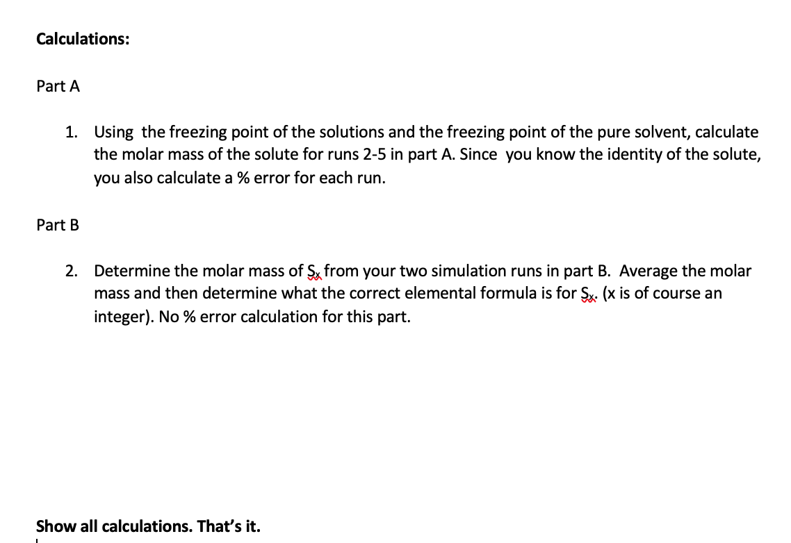 **Calculations:**

**Part A**

1. Using the freezing point of the solutions and the freezing point of the pure solvent, calculate the molar mass of the solute for runs 2-5 in part A. Since you know the identity of the solute, you also calculate a % error for each run.

**Part B**

2. Determine the molar mass of S<sub>x</sub> from your two simulation runs in part B. Average the molar mass and then determine what the correct elemental formula is for S<sub>x</sub> (x is of course an integer). No % error calculation for this part.

*Show all calculations. That’s it.*