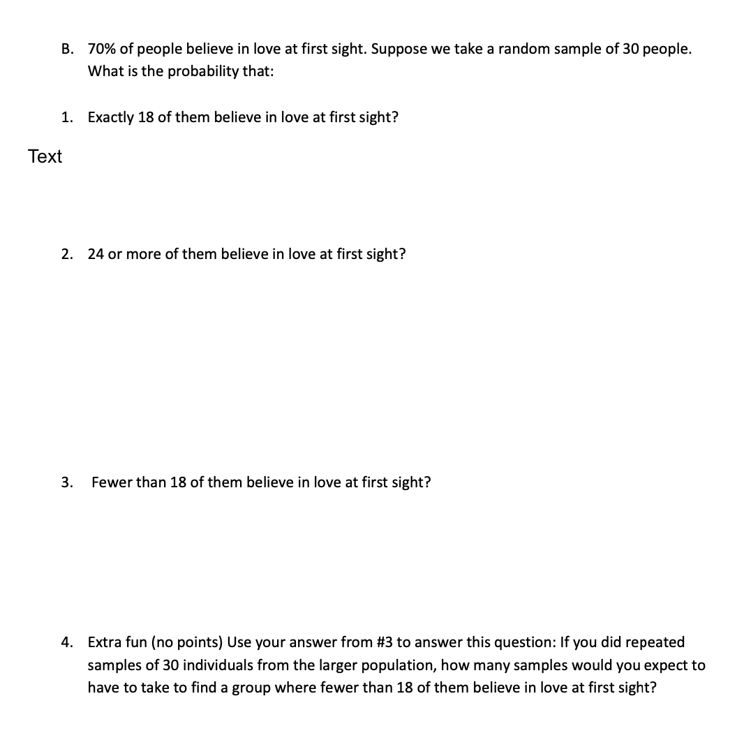 B. 70% of people believe in love at first sight. Suppose we take a random sample of 30 people.
What is the probability that:
1. Exactly 18 of them believe in love at first sight?
Text
2. 24 or more of them believe in love at first sight?
3.
Fewer than 18 of them believe in love at first sight?
4. Extra fun (no points) Use your answer from #3 to answer this question: If you did repeated
samples of 30 individuals from the larger population, how many samples would you expect to
have to take to find a group where fewer than 18 of them believe in love at first sight?
