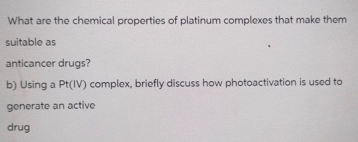 What are the chemical properties of platinum complexes that make them
suitable as
anticancer drugs?
b) Using a Pt(IV) complex, briefly discuss how photoactivation is used to
generate an active
drug