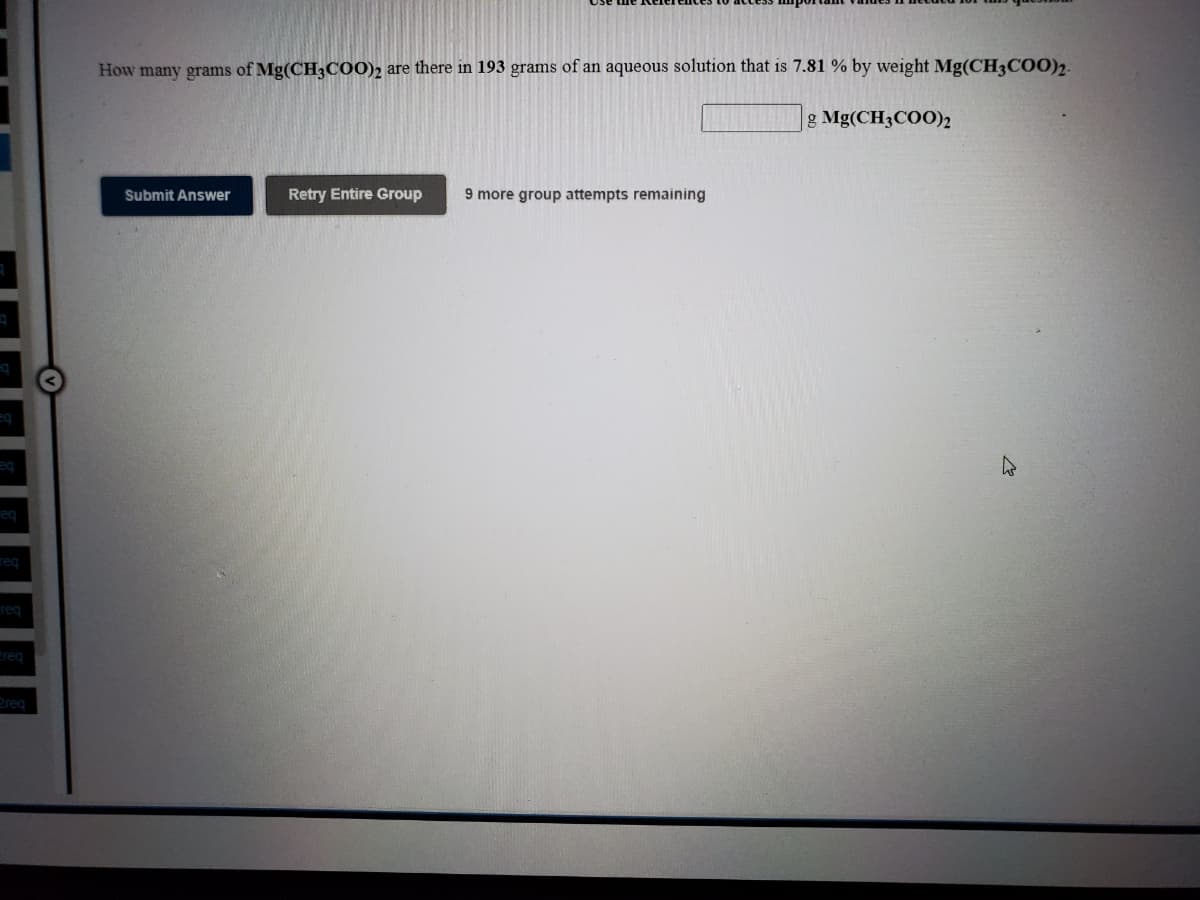 How many grams of Mg(CH3C00)2 are there in 193 grams of an aqueous solution that is 7.81 % by weight Mg(CH3C00)2.
g Mg(CH3COO)2
Submit Answer
Retry Entire Group
9 more group attempts remaining
eq
req
req
req
treq
2reg
