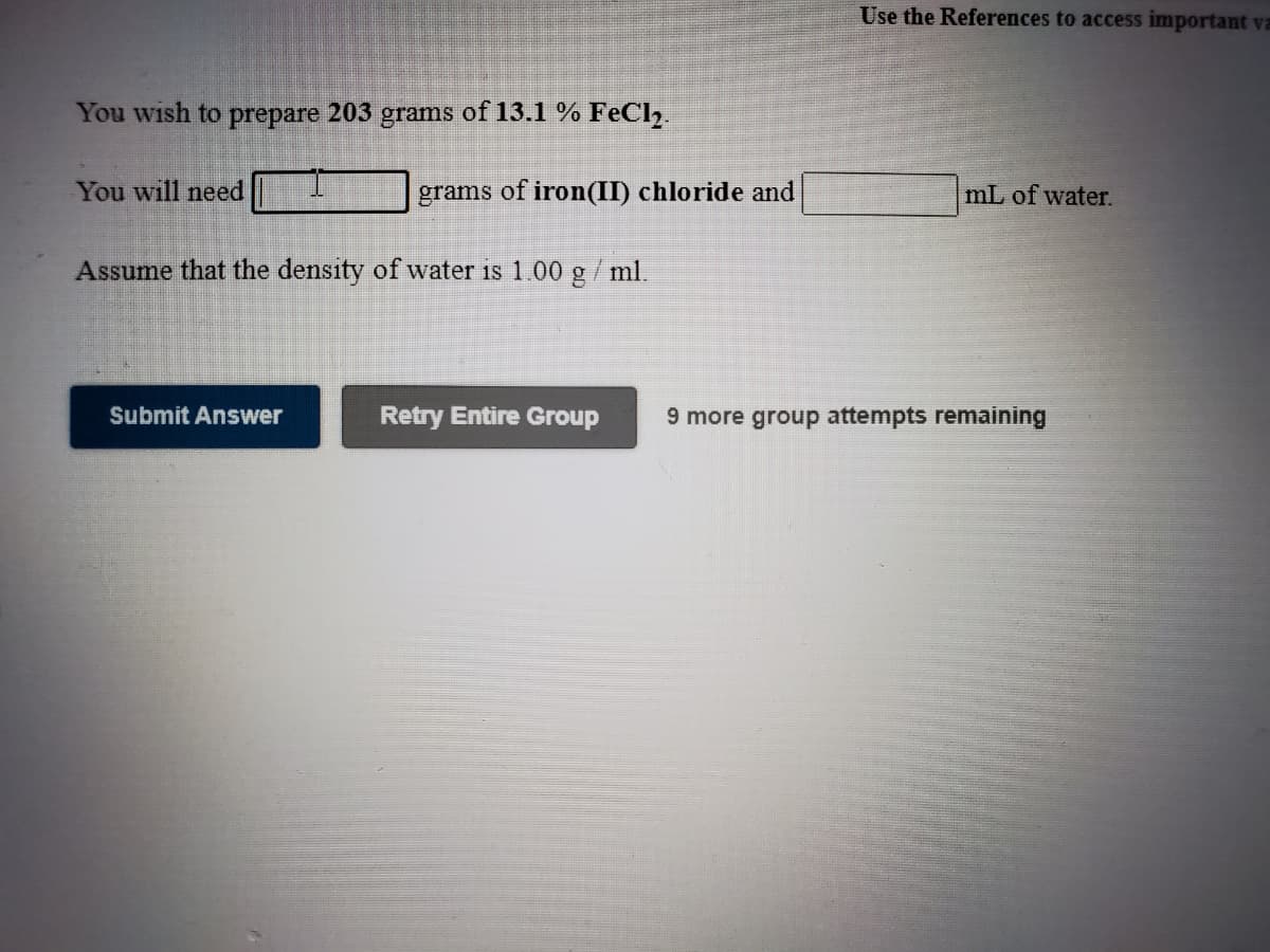 Use the References to access important va
You wish to prepare 203 grams of 13.1 % FeCl,.
You will need
grams of iron(II) chloride and
mL of water.
Assume that the density of water is 1.00 g/ ml.
Submit Answer
Retry Entire Group
9 more group attempts remaining
