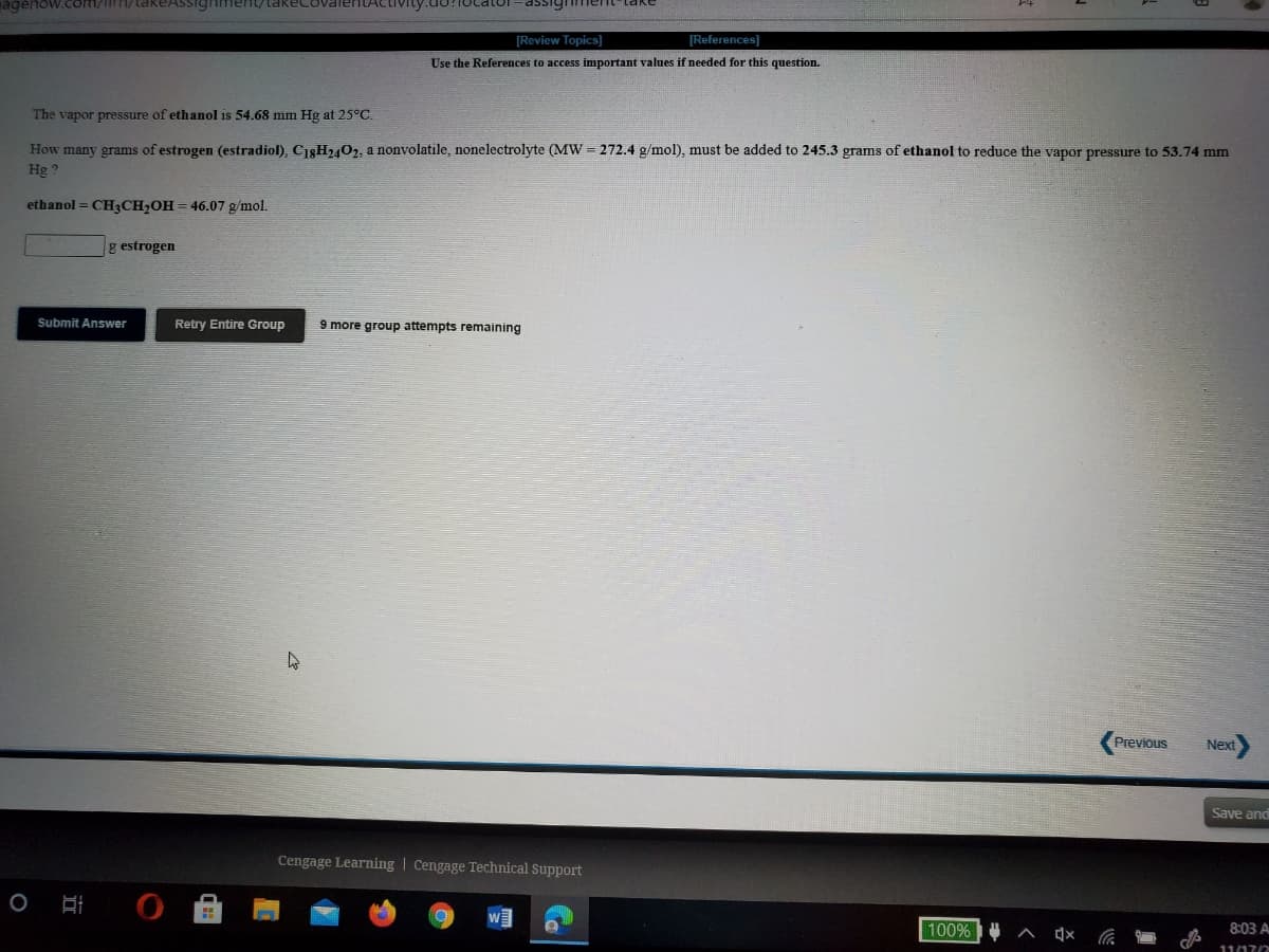 agenow.com/iim/takeAssighiment/takKecovalenTActivity.do?focatoor
assignment-take
[Review Topics]
[References)
Use the References to access important values if needed for this question.
The vapor pressure of ethanol is 54.68 mm Hg at 25°C.
How many grams of estrogen (estradiol), C18H2402, a nonvolatile, nonelectrolyte (MW = 272.4 g/mol), must be added to 245.3 grams of ethanol to reduce the vapor pressure to 53.74 mm
Hg ?
ethanol = CH3CH;OH= 46.07 g/mol.
g estrogen
Submit Answer
Retry Entire Group
9 more group attempts remaining
Previous
Next
Save and
Cengage Learning | Cengage Technical Support
100% A 4x G
8:03 A
11/17/2
