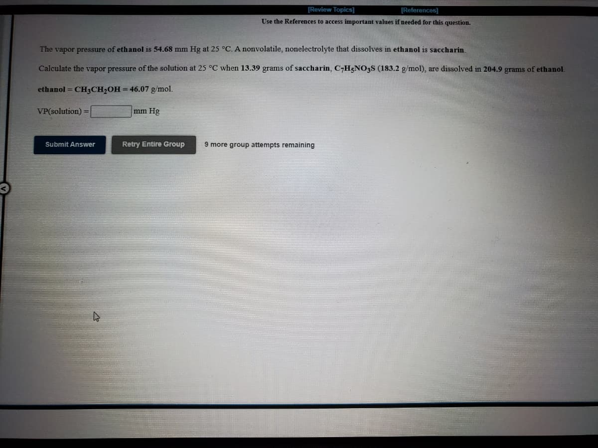 [Review Topics]
[References]
Use the References to access important values if needed for this question.
The vapor pressure of ethanol is 54.68 mm Hg at 25 °C. A nonvolatile, nonelectrolyte that dissolves in ethanol is saccharin
Calculate the vapor pressure of the solution at 25 °C when 13.39 grams of saccharin, C-H5NO3S (183.2 g/mol), are dissolved in 204.9 grams of ethanol.
ethanol = CH3CH,OH = 46.07 g/mol.
VP(solution)
mm Hg
Submit Answer
Retry Entire Group
9 more group attempts remaining
