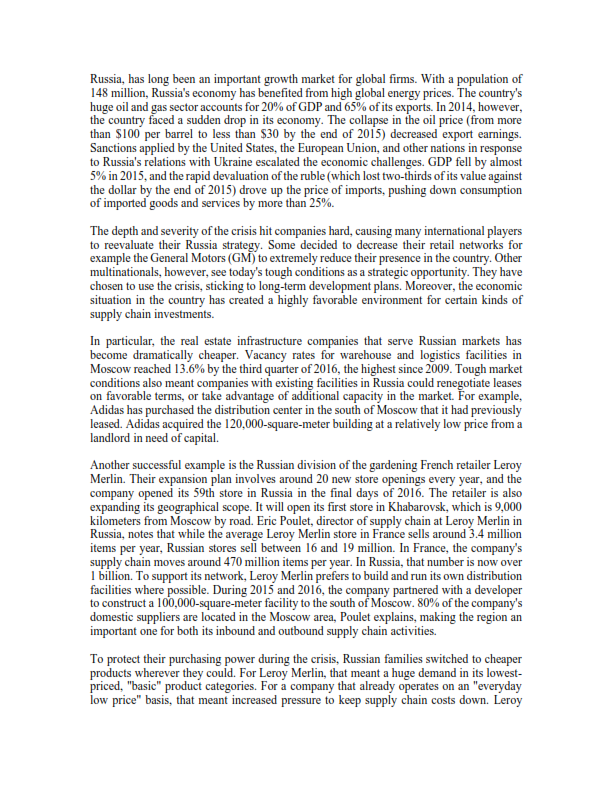 Russia, has long been an important growth market for global firms. With a population of
148 million, Russia's economy has benefited from high global energy prices. The country's
huge oil and gas sector accounts for 20% of GDP and 65% of its exports. In 2014, however,
the country faced a sudden drop in its economy. The collapse in the oil price (from more
than $100 per barrel to less than $30 by the end of 2015) decreased export earnings.
Sanctions applied by the United States, the European Union, and other nations in response
to Russia's relations with Ukraine escalated the economic challenges. GDP fell by almost
5% in 2015, and the rapid devaluation of the ruble (which lost two-thirds of its value against
the dollar by the end of 2015) drove up the price of imports, pushing down consumption
of imported goods and services by more than 25%.
The depth and severity of the crisis hit companies hard, causing many international players
to reevaluate their Russia strategy. Some decided to decrease their retail networks for
example the General Motors (GM) to extremely reduce their presence in the country. Other
multinationals, however, see today's tough conditions as a strategic opportunity. They have
chosen to use the crisis, sticking to long-term development plans. Moreover, the economic
situation in the country has created a highly favorable environment for certain kinds of
supply chain investments.
In particular, the real estate infrastructure companies that serve Russian markets has
become dramatically cheaper. Vacancy rates for warehouse and logistics facilities in
Moscow reached 13.6% by the third quarter of 2016, the highest since 2009. Tough market
conditions also meant companies with existing facilities in Russia could renegotiate leases
on favorable terms, or take advantage of additional capacity in the market. For example,
Adidas has purchased the distribution center in the south of Moscow that it had previously
leased. Adidas acquired the 120,000-square-meter building at a relatively low price from a
landlord in need of capital.
Another successful example is the Russian division of the gardening French retailer Leroy
Merlin. Their expansion plan involves around 20 new store openings every year, and the
expanding its geographical scope. It will open its first store in Khabarovsk, which is 9,000
kilometers from Moscow by road. Eric Poulet, director of supply chain at Leroy Merlin in
Russia, notes that while the average Leroy Merlin store in France sells around 3.4 million
items per year, Russian stores sell between 16 and 19 million. In France, the company's
supply chain moves around 470 million items per year. In Russia, that number is now over
I billion. To support its network, Leroy Merlin prefers to build and run its own distribution
facilities where possible. During 2015 and 2016, the company partnered with a developer
to construct a 100,000-square-meter facility to the south of Moscow. 80% of the company's
domestic suppliers are located in the Moscow area, Poulet explains, making the region an
important one for both its inbound and outbound supply chain activities.
To protect their purchasing power during the crisis, Russian families switched to cheaper
products wherever they could. For Leroy Merlin, that meant a huge demand in its lowest-
priced, "basic" product categories. For a company that already operates on an "everyday
low price" basis, that meant increased pressure to keep supply chain costs down. Leroy
