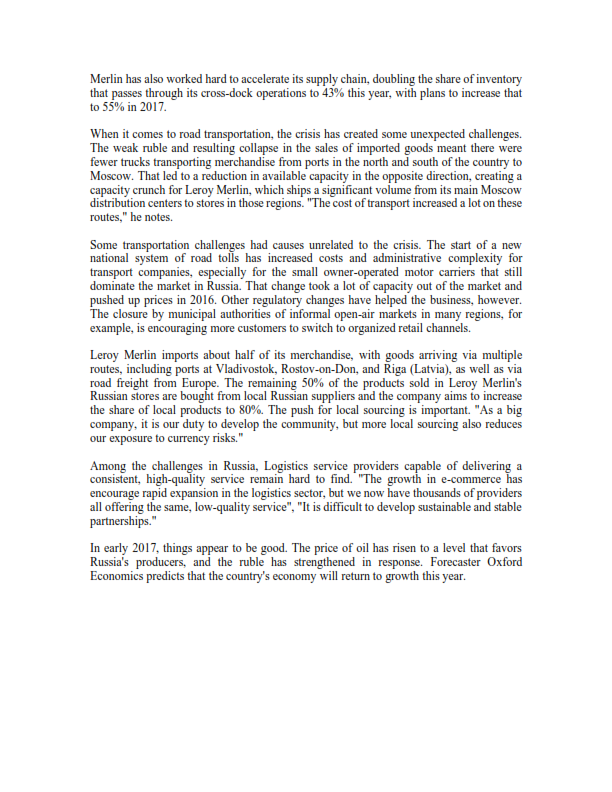 Merlin has also worked hard to accelerate its supply chain, doubling the share of inventory
that passes through its cross-dock operations to 43% this year, with plans to increase that
to 55% in 2017.
When it comes to road transportation, the crisis has created some unexpected challenges.
The weak ruble and resulting collapse in the sales of imported goods meant there were
fewer trucks transporting merchandise from ports in the north and south of the country to
Moscow. That led to a reduction in available capacity in the opposite direction, creating a
capacity crunch for Leroy Merlin, which ships a significant volume from its main Moscow
distribution centers to stores in those regions. "The cost of transport increased a lot on these
routes," he notes.
Some transportation challenges had causes unrelated to the crisis. The start of a new
national system of road tolls has increased costs and administrative complexity for
transport companies, especially for the small owner-operated motor carriers that still
dominate the market in Russia. That change took a lot of capacity out of the market and
pushed up prices in 2016. Other regulatory changes have helped the business, however.
The closure by municipal authorities of informal open-air markets in many regions, for
example, is encouraging more customers to switch to organized retail channels.
Leroy Merlin imports about half of its merchandise, with goods arriving via multiple
routes, including ports at Vladivostok, Rostov-on-Don, and Riga (Latvia), as well as via
road freight from Europe. The remaining 50% of the products sold in Leroy Merlin's
Russian stores are bought from local Russian suppliers and the company aims to increase
the share of local products to 80%. The push for local sourcing is important. "As a big
company, it is our duty to develop the community, but more local sourcing also reduces
our exposure to currency risks."
Among the challenges in Russia, Logistics service providers capable of delivering a
consistent, high-quality service remain hard to find. "The growth in e-commerce has
encourage rapid expansion in the logistics sector, but we now have thousands of providers
all offering the same, low-quality service", "It is difficult to develop sustainable and stable
partnerships."
In early 2017, things appear to be good. The price of oil has risen to a level that favors
Russia's producers, and the ruble has strengthened in response. Forecaster Oxford
Economics predicts that the country's economy will return to growth this year.
