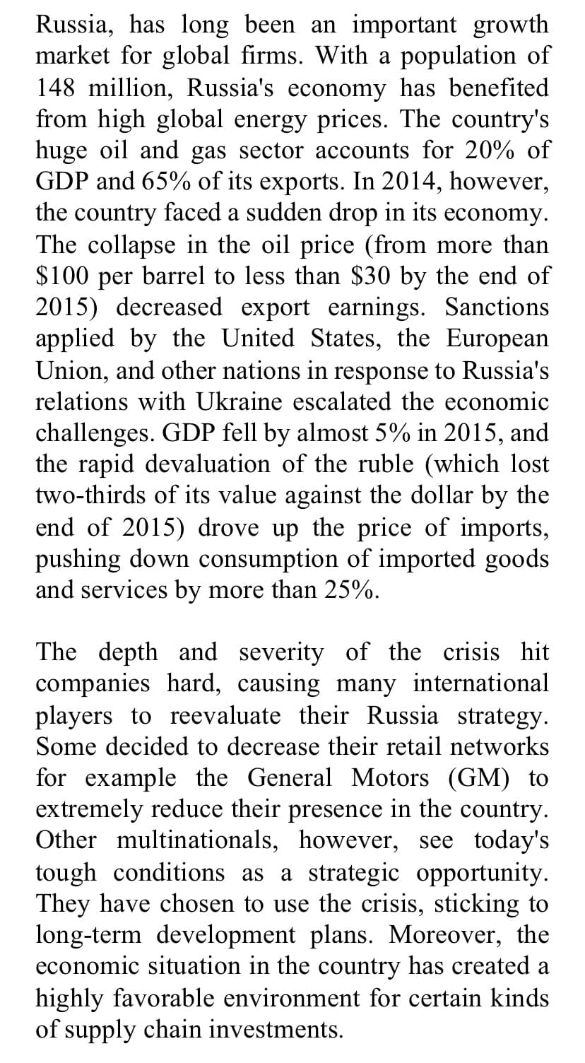 Russia, has long been an important growth
market for global firms. With a population of
148 million, Russia's economy has benefited
from high global energy prices. The country's
huge oil and gas sector accounts for 20% of
GDP and 65% of its exports. In 2014, however,
the country faced a sudden drop in its economy.
The collapse in the oil price (from more than
$100 per barrel to less than $30 by the end of
2015) decreased export earnings. Sanctions
applied by the United States, the European
Union, and other nations in response to Russia's
relations with Ukraine escalated the economic
challenges. GDP fell by almost 5% in 2015, and
the rapid devaluation of the ruble (which lost
two-thirds of its value against the dollar by the
end of 2015) drove up the price of imports,
pushing down consumption of imported goods
and services by more than 25%.
The depth and severity of the crisis hit
companies hard, causing many international
players to reevaluate their Russia strategy.
Some decided to decrease their retail networks
for example the General Motors (GM) to
extremely reduce their presence in the country.
Other multinationals, however, see today's
tough conditions as a strategic opportunity.
They have chosen to use the crisis, sticking to
long-term development plans. Moreover, the
economic situation in the country has created a
highly favorable environment for certain kinds
of supply chain investments.
