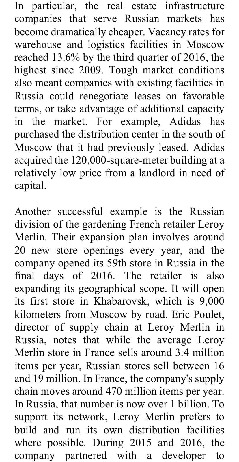 In particular, the real estate infrastructure
companies that serve Russian markets has
become dramatically cheaper. Vacancy rates for
warehouse and logistics facilities in Moscow
reached 13.6% by the third quarter of 2016, the
highest since 2009. Tough market conditions
also meant companies with existing facilities in
Russia could renegotiate leases on favorable
terms, or take advantage of additional capacity
in the market. For example, Adidas has
purchased the distribution center in the south of
Moscow that it had previously leased. Adidas
acquired the 120,000-square-meter building at a
relatively low price from a landlord in need of
capital.
Another successful example is the Russian
division of the gardening French retailer Leroy
Merlin. Their expansion plan involves around
20 new store openings every year, and the
company opened its 59th store in Russia in the
final days of 2016. The retailer is also
expanding its geographical scope. It will open
its first store in Khabarovsk, which is 9,000
kilometers from Moscow by road. Eric Poulet,
director of supply chain at Leroy Merlin in
Russia, notes that while the average Leroy
Merlin store in France sells around 3.4 million
items per year, Russian stores sell between 16
and 19 million. In France, the company's supply
chain moves around 470 million items per year.
In Russia, that number is now over 1 billion. To
support its network, Leroy Merlin prefers to
build and run its own distribution facilities
where possible. During 2015 and 2016, the
a developer to
company partnered with
