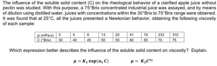 The influence of the soluble solid content (C) on the rheological behavior of a clarified apple juice without
pectin was studied. With this purpose, a 75°Brix concentrated industrial juice was assayed, and by means
of dilution using distilled water, juices with concentrations within the 30°Brix to 75°Brix range were obtained.
It was found that at 25°C, all the juices presented a Newtonian behavior, obtaining the following viscosity
of each sample:
µ (mPa-s) 3 5
| 20
50
55
310
75
8
13
41
74
233
C ("Brix)| 30
40
45
65
70
60
Which expression better describes the influence of the soluble solid content on viscosity? Explain.
H = K1 exp(a, C)
H = K½Cª2
