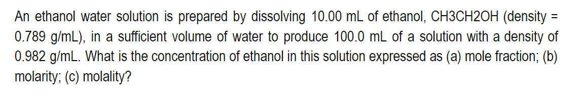 An ethanol water solution is prepared by dissolving 10.00 mL of ethanol, CH3CH2OH (density =
0.789 g/mL), in a sufficient volume of water to produce 100.0 mL of a solution with a density of
0.982 g/mL. What is the concentration of ethanol in this solution expressed as (a) mole fraction; (b)
molarity; (c) molality?
