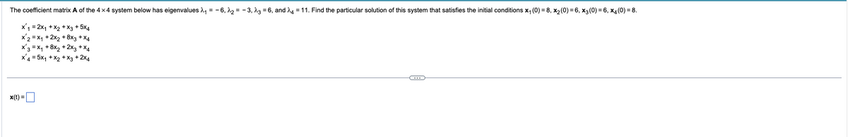 The coefficient matrix A of the 4x4 system below has eigenvalues λ₁ = -6,₂= -3, 236, and 24 = 11. Find the particular solution of this system that satisfies the initial conditions x₁ (0) = 8, x₂ (0) = 6, x3 (0) = 6, x4(0) = 8.
x₁ = 2x₁ + x₂ + x3 + 5x4
x2 = x₁ + 2x2 + 8x3 + x4
x3 = x₁ + 8x₂ + 2x3 + x4
x 4 = 5x₁ + x₂ + x3 + 2x4
x(t) =