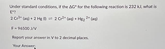 Under standard conditions, if the AG for the following reaction is 232 kJ, what is
Eº?
2 Cr³+ (aq) + 2 Hg (1) = 2 Cr2+ (aq) + Hg2 2+ (aq)
F = 96500 J/V
Report your answer in V to 2 decimal places.
Your Answer: