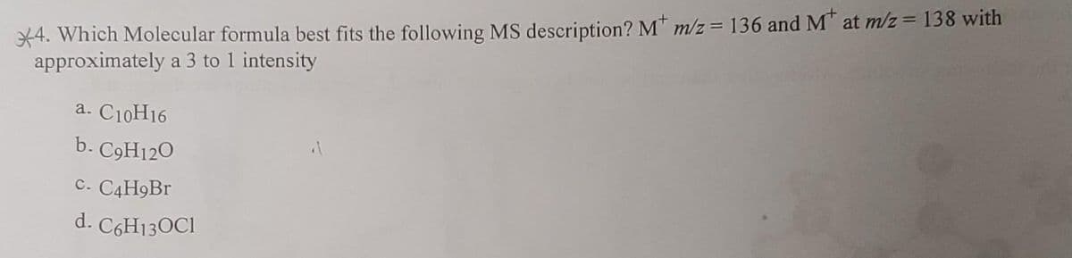 4. Which Molecular formula best fits the following MS description? M* m/z = 136 and M at m/z = 138 with
approximately a 3 to 1 intensity
a. C10H16
b. C9H120
C. C4H9Br
d. C6H130C1
"