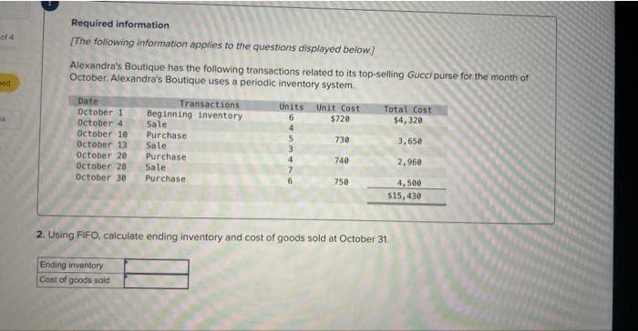 of 4
ned
ok
Required information
[The following information applies to the questions displayed below.]
Alexandra's Boutique has the following transactions related to its top-selling Gucci purse for the month of
October. Alexandra's Boutique uses a periodic inventory system.
Date
October 1
October 4
October 10
October 13
October 20
October 28
October 30
Transactions
Beginning inventory
Sale
Purchase
Sale
Purchase
Sale
Purchase
Ending inventory
Cost of goods sold
Units Unit Cost
6
$720
4
5
3
4
7
6
730
740
750
Total Cost
$4,320
3,650
2,960
4,500
$15,430
2. Using FIFO, calculate ending inventory and cost of goods sold at October 31.