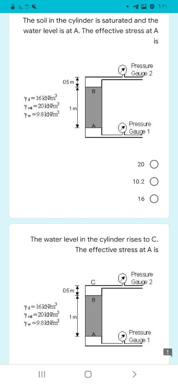 h. H
The soil in the cylinder is saturated and the
water level is at A. The effective stress at A
is
Pressure
Gauge 2
0.5 m
B
Ya=16kNm
Y sat =20 kNm?
1 m
Yw =9.8 kNm?
Pressure
Gauge 1
20
10.2
16
The water level in the cylinder rises to C.
The effective stress at A is
Pressure
Gauge 2
0.5m
Ya=16 kNm
Y sat=20 kNm?
Yw =9.8 kNm?
1 m
Pressure
Gauge 1
II
<>
