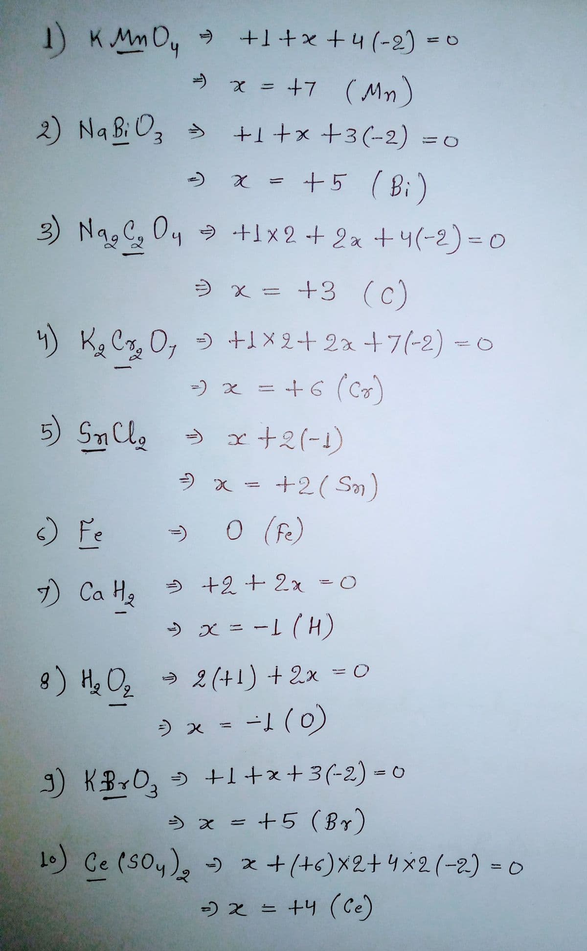 1) KMm Dy +1+x +4 (-2) =0
» x = +7 ( Mn)
2) Na Bi O, >
+1 +x +3(-2) =0
) x = +5 ( Bi)
Nag C, Oy 9 +1 x 2 + 2a +4(-2)=0
) x = +3 (c)
4) K. Cr, 0, ) +1X2+2x +7(-2) =0
=) x =
+6 (Co)
5) SnCle
x +2(-1)
+2( Sm)
) Fe
0 (fe)
7) Ca H, 5 +2 + 2x =0
» x = -L (H)
8) He O, → 2 (+!) + 2x =0
7,
) x =
-1 (0)
) KBYO, 5 +1+x+3(-2) =
) x = +5 (Br)
1) Ce (Soy), x+(+6)X2+4×2(-2) = 0
%3D
-) 2 = +4 (Ce)
