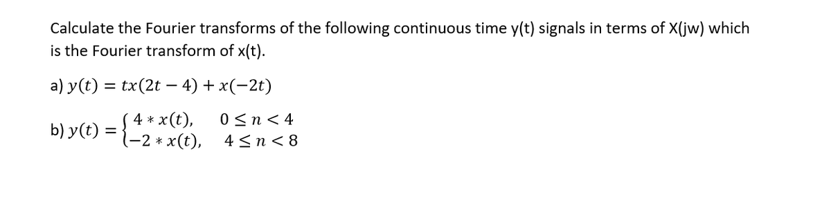 Calculate the Fourier transforms of the following continuous time y(t) signals in terms of X(jw) which
is the Fourier transform of x(t).
a) y(t) = tx(2t – 4) + x(-2t)
4 * x(t),
-2 * x(t),
0 <n< 4
4 <n< 8
b) y(t) =
