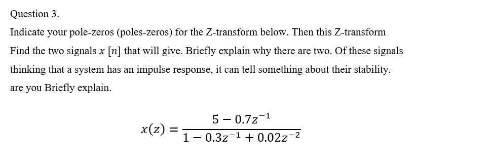 Question 3.
Indicate your pole-zeros (poles-zeros) for the Z-transform below. Then this Z-transform
Find the two signals x [n] that will give. Briefly explain why there are two. Of these signals
thinking that a system has an impulse response, it can tell something about their stability.
are you Briefly explain.
5 – 0.7z-1
x(z)
1- 0.3z-1 + 0.02z-2
