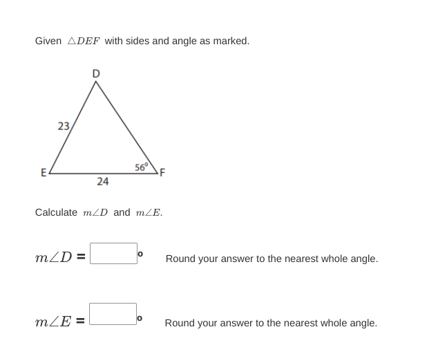 Given ADEF with sides and angle as marked.
E
23
m/D=
D
m/E=
24
Calculate m/D and m/E.
56°
0
O
Round your answer to the nearest whole angle.
Round your answer to the nearest whole angle.