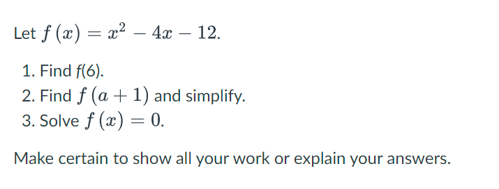 Let f (x) = x² - 4x - 12.
1. Find f(6).
2. Find f (a + 1) and simplify.
3. Solve f (x) = 0.
Make certain to show all your work or explain your answers.