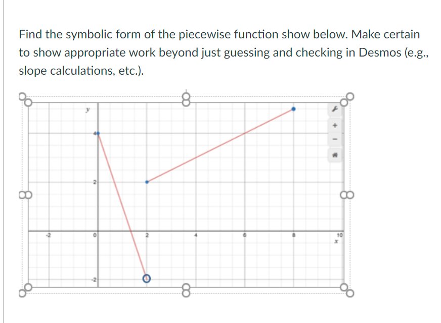 **Instructions:**

Find the symbolic form of the piecewise function shown below. Make certain to show appropriate work beyond just guessing and checking in Desmos (e.g., slope calculations, etc.).

**Graph Explanation:**

The graph consists of two line segments:

1. **First Line Segment:**
   - Begins at the point (0, 4) and ends at (2, -2).
   - The slope (m) can be calculated as: 
     \[
     m = \frac{{y_2 - y_1}}{{x_2 - x_1}} = \frac{{-2 - 4}}{{2 - 0}} = \frac{{-6}}{2} = -3
     \]
   - Therefore, the equation of this line is \(y = -3x + 4\).

2. **Second Line Segment:**
   - Begins at the point (2, -2) and ends at (8, 4).
   - The slope (m) is:
     \[
     m = \frac{{4 - (-2)}}{{8 - 2}} = \frac{6}{6} = 1
     \]
   - Therefore, the equation of this line is \(y = x - 4\).

**Piecewise Function:**

The piecewise function can be described as:

\[
f(x) = 
\begin{cases} 
-3x + 4 & \text{for } 0 \leq x < 2 \\
x - 4 & \text{for } 2 \leq x \leq 8 
\end{cases}
\]

The points at x = 0, x = 2, and x = 8 are carefully marked on the graph. Note the open circle at (2, -2) indicating the endpoint of the first line and closed circle indicating the start of the second line at that point.