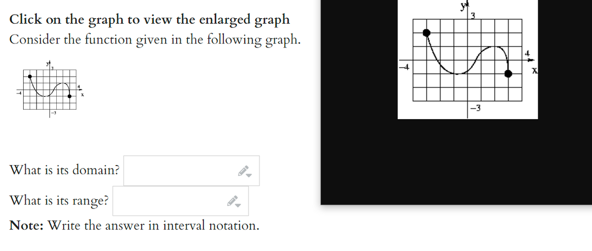 ### Consider the function given in the following graph:

#### Graph Description:
The graph depicts a curve with two key points highlighted as larger dots. The curve begins at approximately \((-3, 3)\), dips to a minimum around the origin, rises to a peak slightly below \(y = 3\), and ends at approximately \((4, -4)\). The graph is on a coordinate grid, with each axis marked in increments.

### Questions:
1. **What is its domain?**  
   - *Input your answer in interval notation.*

2. **What is its range?**  
   - *Input your answer in interval notation.*

**Note:** Write the answer in interval notation.