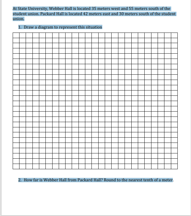 At State University, Webber Hall is located 35 meters west and 55 meters south of the
student union. Packard Hall is located 42 meters east and 30 meters south of the student
union.
1. Draw a diagram to represent this situation
2. How far is Webber Hall from Packard Hall? Round to the nearest tenth of a meter.