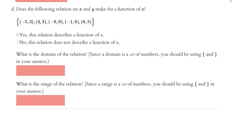 d. Does the following relation on a and y make for a function of a?
{(-5, 3), (4, 3), (-8, 9), (−1, 6), (6,5)}
Yes, this relation describes a function of x.
No, this relation does not describe a function of x.
What is the domain of the relation? (Since a domain is a set of numbers, you should be using { and }
in your answer.)
What is the range of the relation? (Since a range is a set of numbers, you should be using { and } in
your answer.)