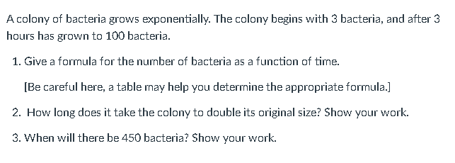 A colony of bacteria grows exponentially. The colony begins with 3 bacteria, and after 3
hours has grown to 100 bacteria.
1. Give a formula for the number of bacteria as a function of time.
[Be careful here, a table may help you determine the appropriate formula.]
2. How long does it take the colony to double its original size? Show your work.
3. When will there be 450 bacteria? Show your work.