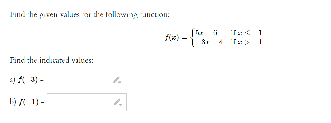 **Find the given values for the following function:**

\( f(x) = 
  \begin{cases} 
   5x - 6 & \text{if } x \leq -1 \\
   -3x - 4 & \text{if } x > -1 
  \end{cases}
\)

**Find the indicated values:**

a) \( f(-3) = \) [Input Field]

b) \( f(-1) = \) [Input Field]